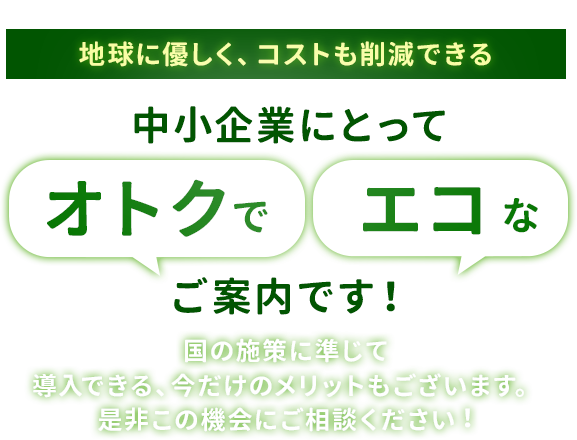 地球に優しく、コストも削減できる中小企業にとって「オトクで」「エコな」ご案内です！国の施策に準じて 導入できる、今だけのメリットもございます。 是非この機会にご相談ください︕